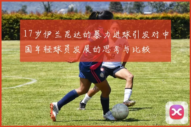 17岁伊兰昆达的暴力进球引发对中国年轻球员发展的思考与比较