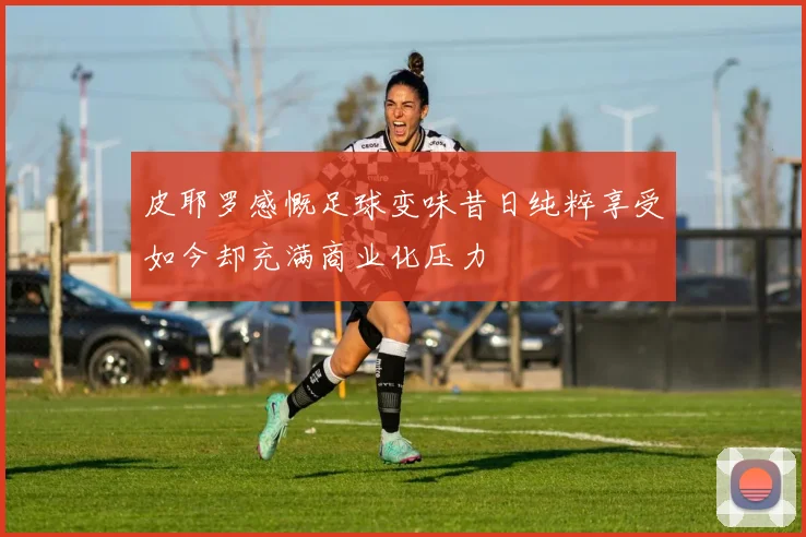 皮耶罗感慨足球变味昔日纯粹享受如今却充满商业化压力