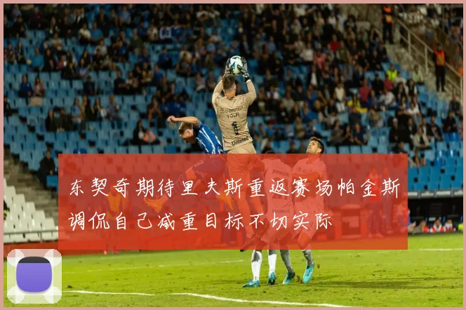 东契奇期待里夫斯重返赛场帕金斯调侃自己减重目标不切实际