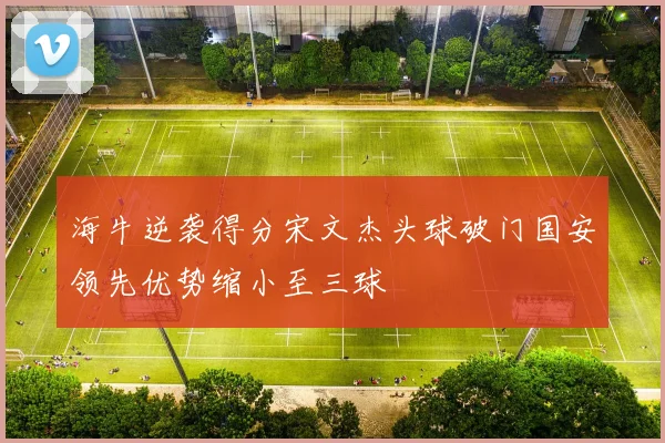海牛逆袭得分宋文杰头球破门国安领先优势缩小至三球