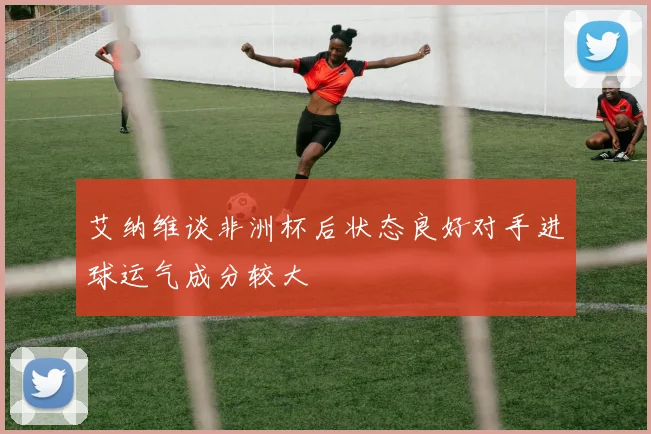 艾纳维谈非洲杯后状态良好对手进球运气成分较大