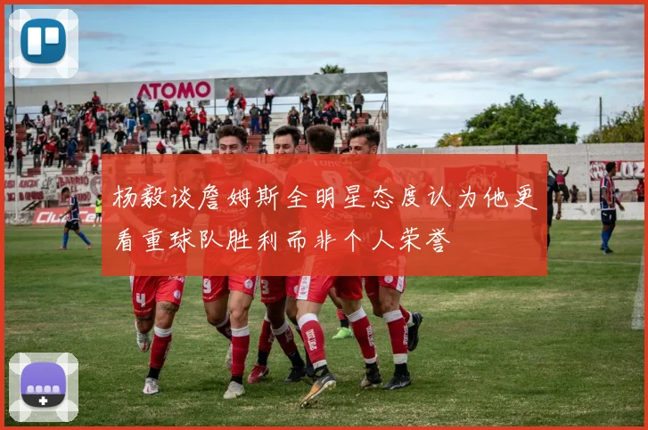 杨毅谈詹姆斯全明星态度认为他更看重球队胜利而非个人荣誉