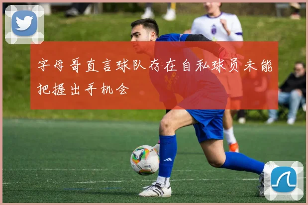 字母哥直言球队存在自私球员未能把握出手机会