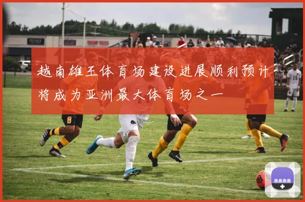 越南雄王体育场建设进展顺利预计将成为亚洲最大体育场之一