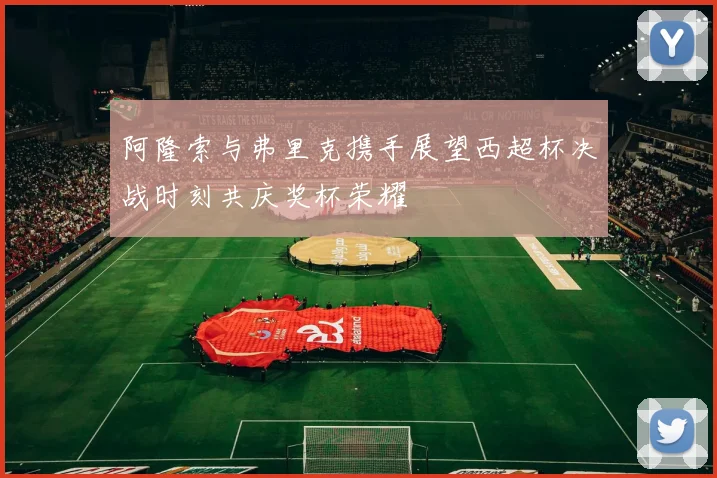 阿隆索与弗里克携手展望西超杯决战时刻共庆奖杯荣耀