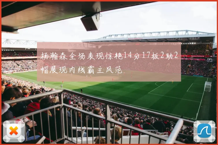 杨瀚森全场表现惊艳14分17板2助2帽展现内线霸主风范